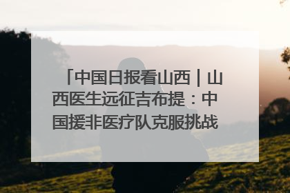 中国日报看山西｜山西医生远征吉布提：中国援非医疗队克服挑战救助非洲患者
