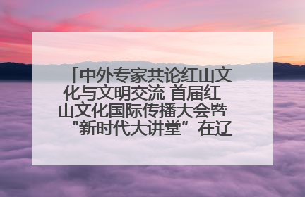 中外专家共论红山文化与文明交流 首届红山文化国际传播大会暨“新时代大讲堂”在辽宁朝阳举办