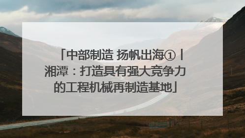 中部制造 扬帆出海①丨湘潭：打造具有强大竞争力的工程机械再制造基地