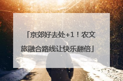 京郊好去处+1！农文旅融合路线让快乐翻倍