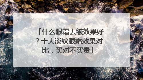 什么眼霜去皱效果好？十大淡纹眼霜效果对比，买对不买贵