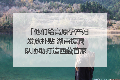 他们给高原孕产妇发放补贴 湖南援藏队协助打造西藏首家高原产儿协同中心