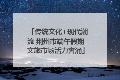 传统文化+现代潮流 荆州市端午假期文旅市场活力奔涌