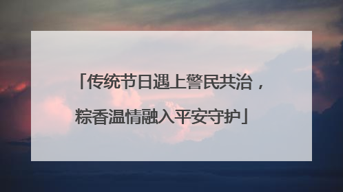 传统节日遇上警民共治，粽香温情融入平安守护