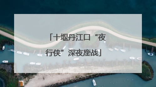 十堰丹江口“夜行侠”深夜鏖战