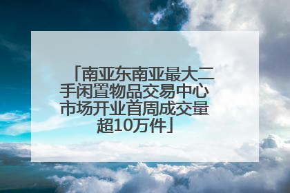 南亚东南亚最大二手闲置物品交易中心市场开业首周成交量超10万件