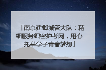 南京建邺城管大队：精细服务织密护考网，用心托举学子青春梦想