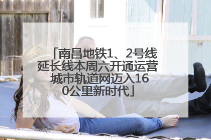 南昌地铁1、2号线延长线本周六开通运营 城市轨道网迈入160公里新时代