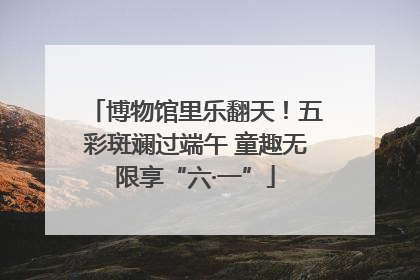 博物馆里乐翻天！五彩斑斓过端午 童趣无限享“六·一”