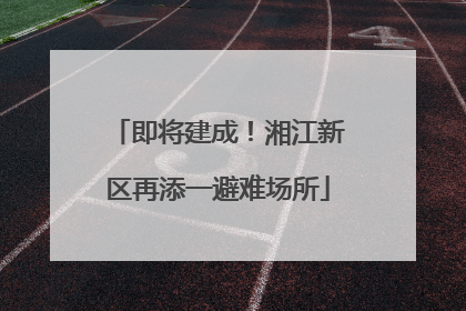 即将建成！湘江新区再添一避难场所
