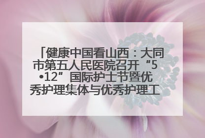 健康中国看山西：大同市第五人民医院召开“5•12”国际护士节暨优秀护理集体与优秀护理工作者表彰大会