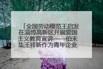 全国劳动模范王启发在淄博高新区开展爱国主义教育宣讲——伯未集王祥新作为青年企业家代表作主题演讲