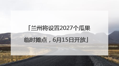 兰州将设置2027个瓜果临时摊点，6月15日开放