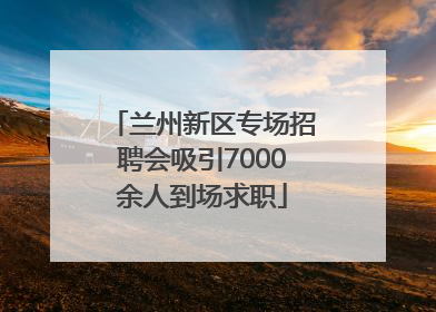 兰州新区专场招聘会吸引7000余人到场求职