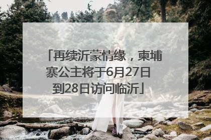 再续沂蒙情缘，柬埔寨公主将于6月27日到28日访问临沂
