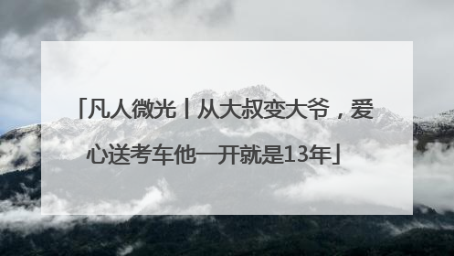 凡人微光丨从大叔变大爷，爱心送考车他一开就是13年