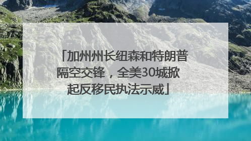 加州州长纽森和特朗普隔空交锋，全美30城掀起反移民执法示威