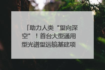 助力人类“望向深空”！首台大型通用型光谱望远镜基建项目破土动工