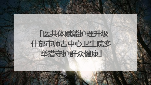 医共体赋能护理升级 什邡市师古中心卫生院多举措守护群众健康