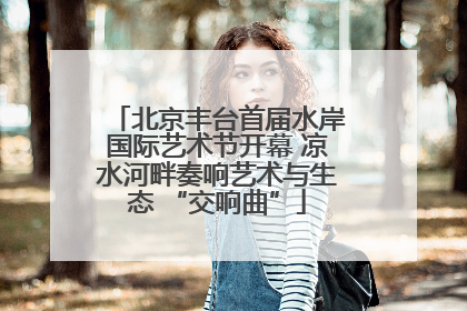 北京丰台首届水岸国际艺术节开幕 凉水河畔奏响艺术与生态 “交响曲”
