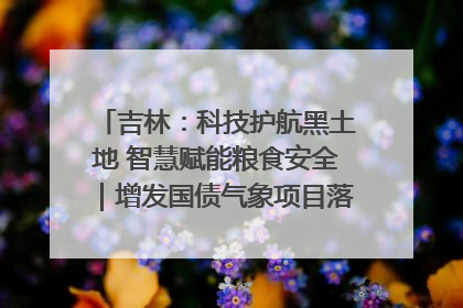 吉林：科技护航黑土地 智慧赋能粮食安全｜增发国债气象项目落地见效系列报道