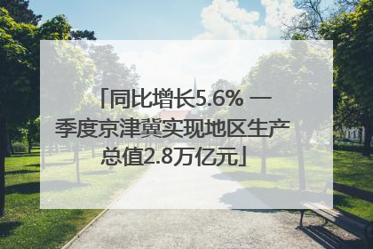 同比增长5.6% 一季度京津冀实现地区生产总值2.8万亿元
