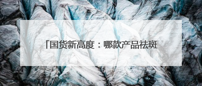 国货新高度：哪款产品祛斑效果好？中国十大祛斑品牌
