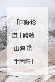 国际论道丨跨越山海 携手同行