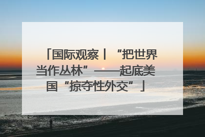 国际观察丨“把世界当作丛林”——起底美国“掠夺性外交”