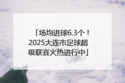 场均进球6.3个！2025大连市足球超级联赛火热进行中