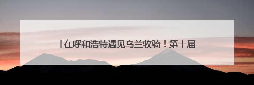 在呼和浩特遇见乌兰牧骑！第十届内蒙古自治区乌兰牧骑艺术节启幕
