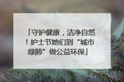 守护健康，洁净自然！护士节她们到“城市绿肺”做公益环保