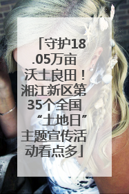 守护18.05万亩沃土良田！湘江新区第35个全国“土地日”主题宣传活动看点多