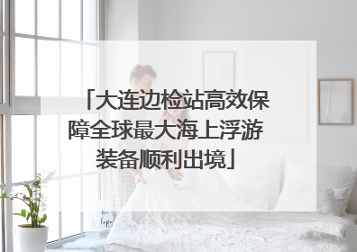 大连边检站高效保障全球最大海上浮游装备顺利出境