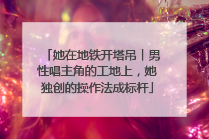 她在地铁开塔吊丨男性唱主角的工地上，她独创的操作法成标杆