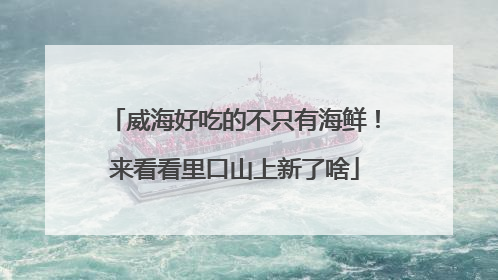 威海好吃的不只有海鲜！来看看里口山上新了啥