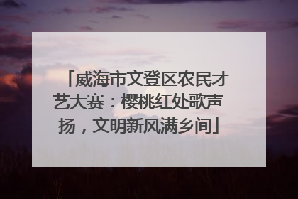 威海市文登区农民才艺大赛：樱桃红处歌声扬，文明新风满乡间