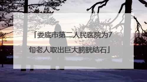 娄底市第二人民医院为7旬老人取出巨大膀胱结石