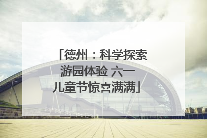 德州：科学探索 游园体验 六一儿童节惊喜满满