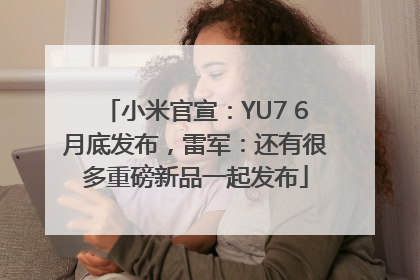 小米官宣：YU7 6月底发布，雷军：还有很多重磅新品一起发布