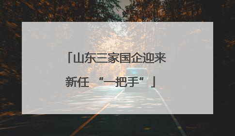 山东三家国企迎来新任 “一把手”