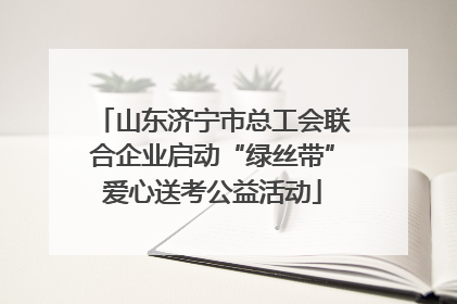 山东济宁市总工会联合企业启动“绿丝带”爱心送考公益活动