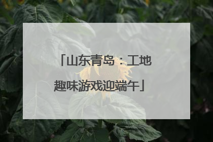 山东青岛：工地趣味游戏迎端午