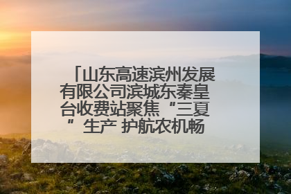 山东高速滨州发展有限公司滨城东秦皇台收费站聚焦“三夏”生产 护航农机畅行“丰收路”
