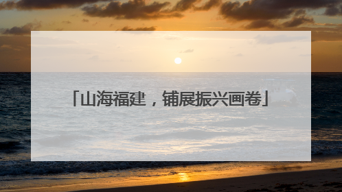 山海福建，铺展振兴画卷