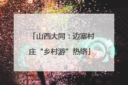 山西大同：边塞村庄“乡村游”热络