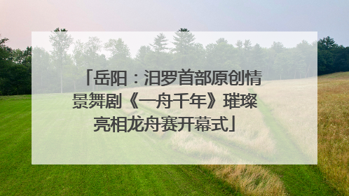 岳阳：汨罗首部原创情景舞剧《一舟千年》璀璨亮相龙舟赛开幕式