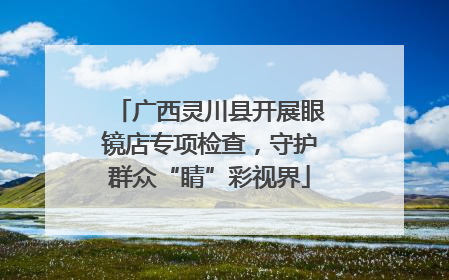 广西灵川县开展眼镜店专项检查，守护群众“睛”彩视界