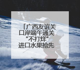 广西友谊关口岸端午通关“不打烊” 进口水果抢先机