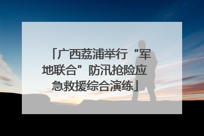 广西荔浦举行“军地联合”防汛抢险应急救援综合演练